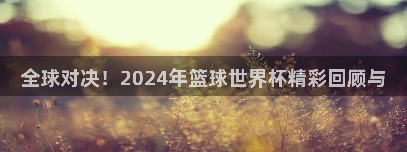 世界杯预选赛赛程：全球对决！2024年篮球世界杯精彩回顾与